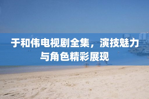 于和伟电视剧全集，演技魅力与角色精彩展现