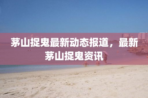 茅山捉鬼最新动态报道，最新茅山捉鬼资讯