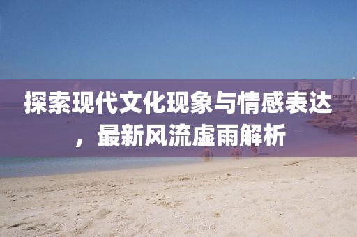 探索现代文化现象与情感表达，最新风流虚雨解析