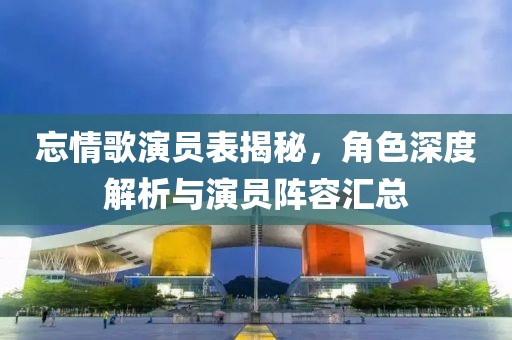 忘情歌演员表揭秘，角色深度解析与演员阵容汇总