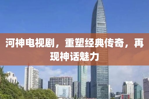 河神电视剧，重塑经典传奇，再现神话魅力