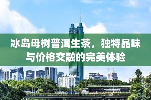 冰岛母树普洱生茶，独特品味与价格交融的完美体验