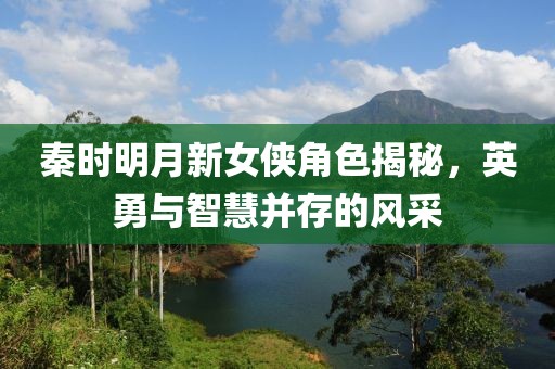 秦时明月新女侠角色揭秘，英勇与智慧并存的风采