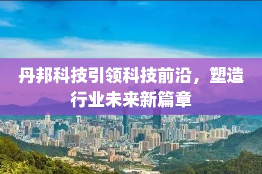 丹邦科技引领科技前沿，塑造行业未来新篇章