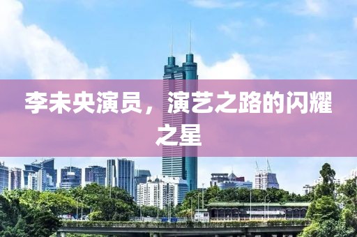 李未央演员，演艺之路的闪耀之星