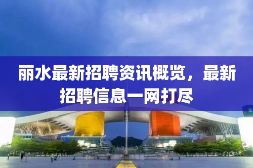 丽水最新招聘资讯概览，最新招聘信息一网打尽