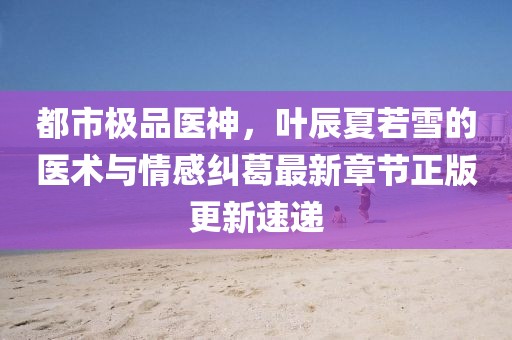 都市极品医神，叶辰夏若雪的医术与情感纠葛最新章节正版更新速递