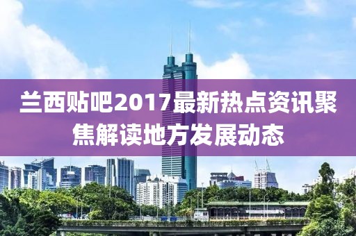 兰西贴吧2017最新热点资讯聚焦解读地方发展动态