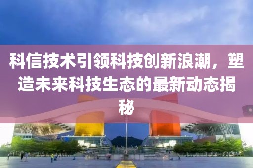 科信技术引领科技创新浪潮，塑造未来科技生态的最新动态揭秘