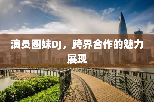 演员圈妹DJ，跨界合作的魅力展现