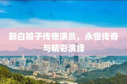 新白娘子传奇演员，永恒传奇与精彩演绎