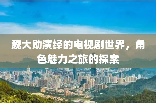 魏大勋演绎的电视剧世界，角色魅力之旅的探索