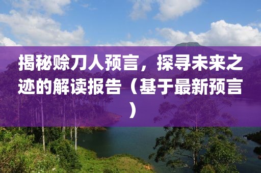 揭秘赊刀人预言，探寻未来之迹的解读报告（基于最新预言）