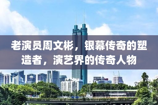 老演员周文彬，银幕传奇的塑造者，演艺界的传奇人物