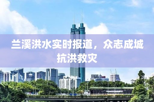 兰溪洪水实时报道，众志成城抗洪救灾