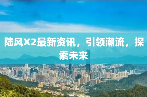 陆风X2最新资讯，引领潮流，探索未来