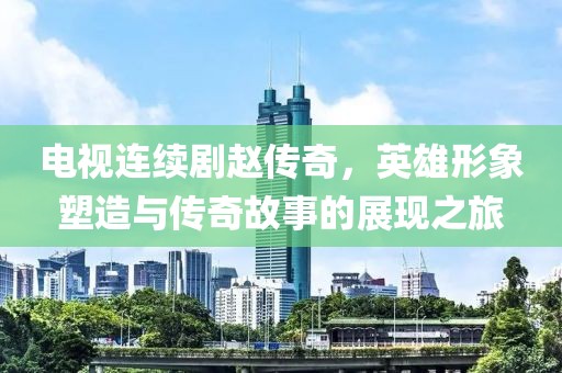电视连续剧赵传奇，英雄形象塑造与传奇故事的展现之旅