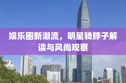 娱乐圈新潮流，明星骑脖子解读与风尚观察