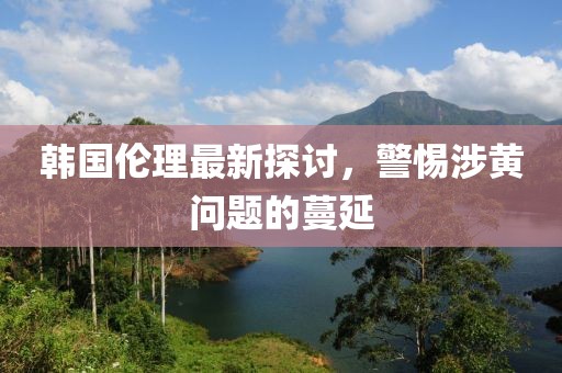 韩国伦理最新探讨，警惕涉黄问题的蔓延