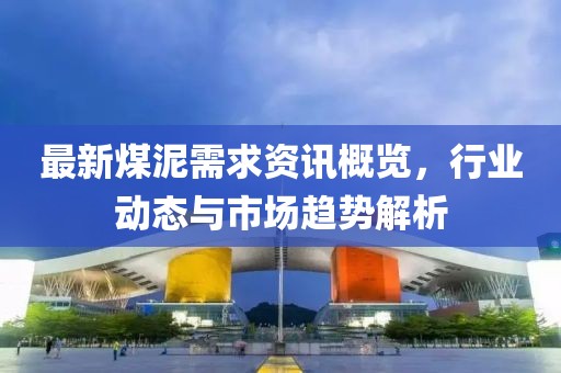 最新煤泥需求资讯概览，行业动态与市场趋势解析