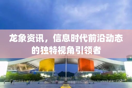 龙象资讯，信息时代前沿动态的独特视角引领者