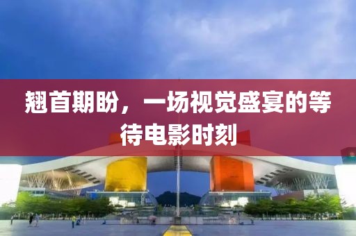 翘首期盼，一场视觉盛宴的等待电影时刻