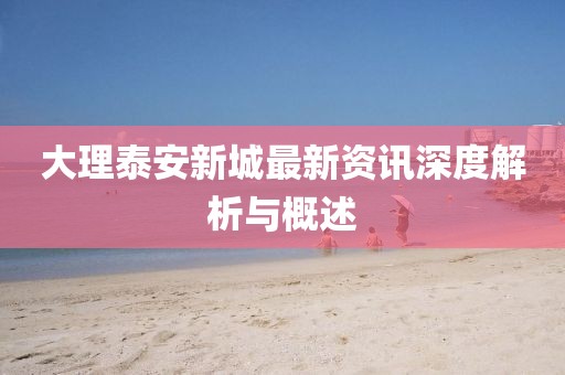 大理泰安新城最新资讯深度解析与概述
