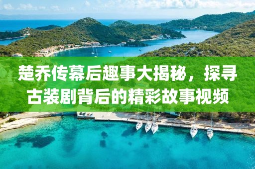 楚乔传幕后趣事大揭秘，探寻古装剧背后的精彩故事视频