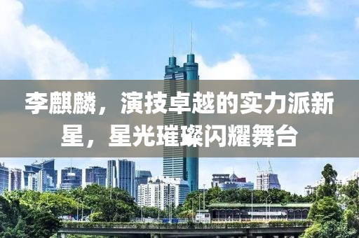 李麒麟，演技卓越的实力派新星，星光璀璨闪耀舞台