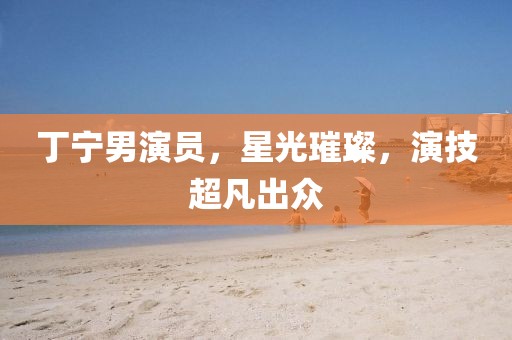 丁宁男演员，星光璀璨，演技超凡出众