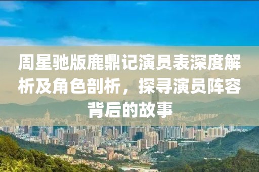 周星驰版鹿鼎记演员表深度解析及角色剖析，探寻演员阵容背后的故事