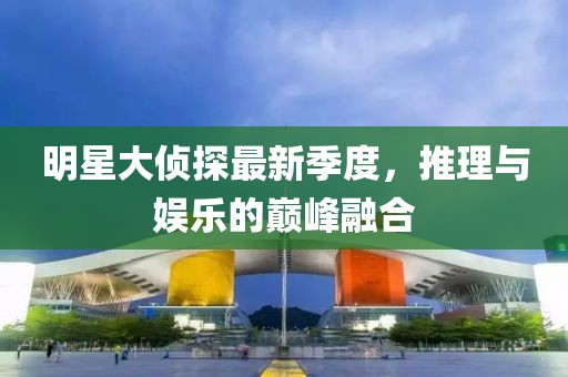 明星大侦探最新季度，推理与娱乐的巅峰融合