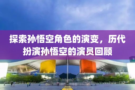 探索孙悟空角色的演变，历代扮演孙悟空的演员回顾