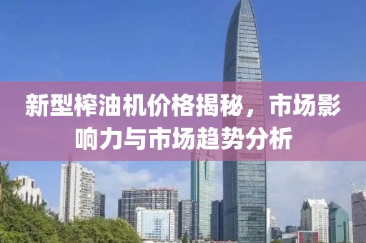 新型榨油机价格揭秘，市场影响力与市场趋势分析