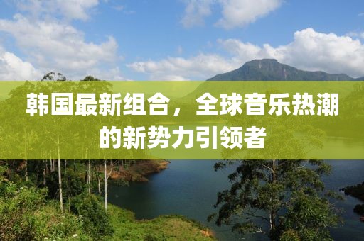 韩国最新组合，全球音乐热潮的新势力引领者