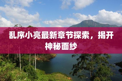 乱序小亮最新章节探索，揭开神秘面纱