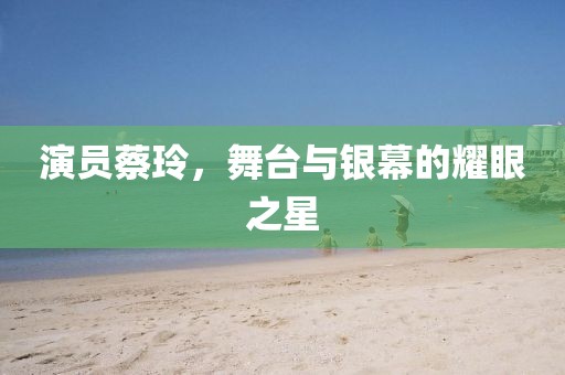 演员蔡玲，舞台与银幕的耀眼之星