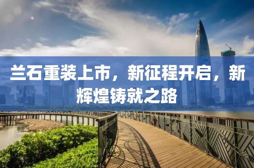 兰石重装上市，新征程开启，新辉煌铸就之路