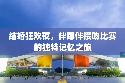 结婚狂欢夜，伴郎伴接吻比赛的独特记忆之旅