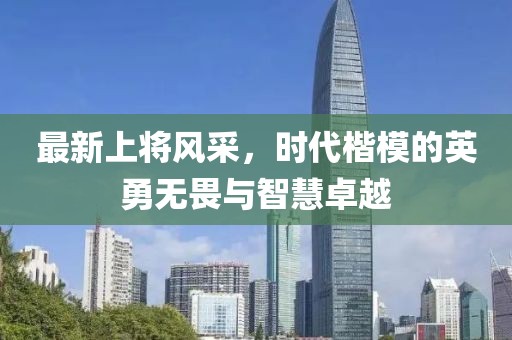 最新上将风采，时代楷模的英勇无畏与智慧卓越