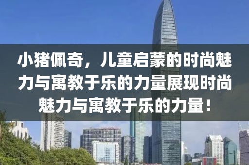 小猪佩奇，儿童启蒙的时尚魅力与寓教于乐的力量展现时尚魅力与寓教于乐的力量！