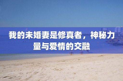我的未婚妻是修真者，神秘力量与爱情的交融