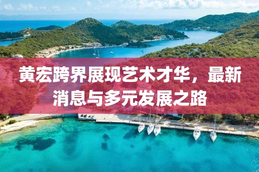 黄宏跨界展现艺术才华，最新消息与多元发展之路