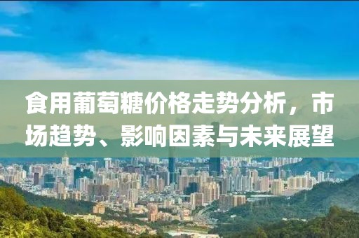 食用葡萄糖价格走势分析，市场趋势、影响因素与未来展望