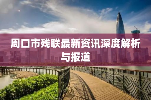 周口市残联最新资讯深度解析与报道
