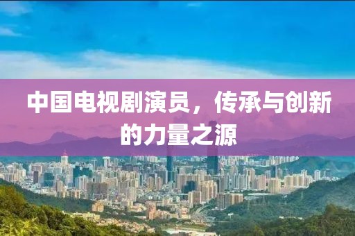 中国电视剧演员，传承与创新的力量之源