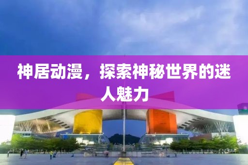 神居动漫，探索神秘世界的迷人魅力