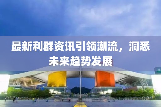 最新利群资讯引领潮流，洞悉未来趋势发展