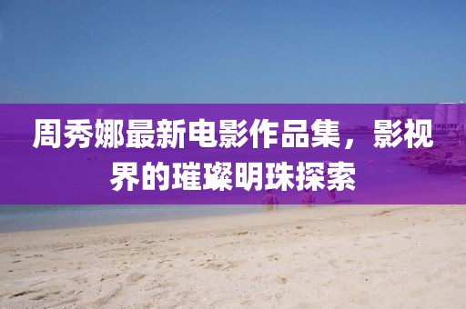 周秀娜最新电影作品集，影视界的璀璨明珠探索