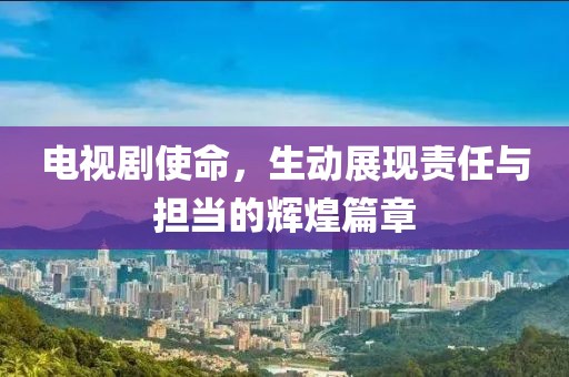 电视剧使命，生动展现责任与担当的辉煌篇章